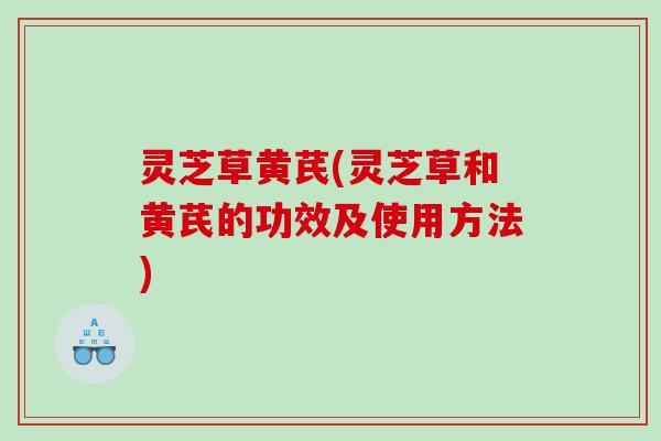 灵芝草黄芪(灵芝草和黄芪的功效及使用方法) 灵芝草黄芪(灵芝草和黄芪的功效及使用方法)