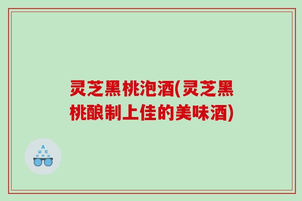 灵芝黑桃泡酒(灵芝黑桃酿制上佳的美味酒) 灵芝黑桃泡酒(灵芝黑桃酿制上佳的美味酒)
