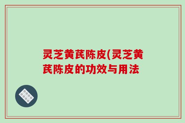 灵芝黄芪陈皮(灵芝黄芪陈皮的功效与用法