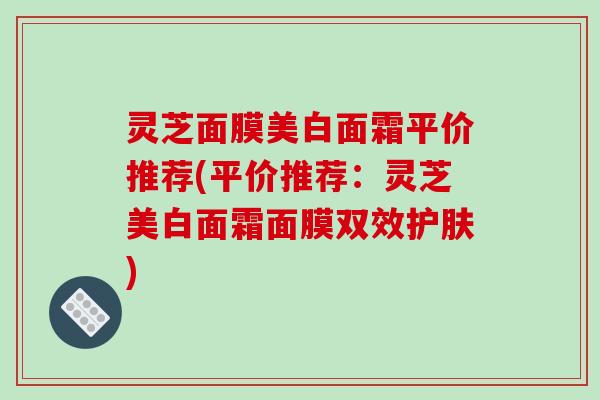 灵芝面膜美白面霜平价推荐(平价推荐：灵芝美白面霜面膜双效护肤)