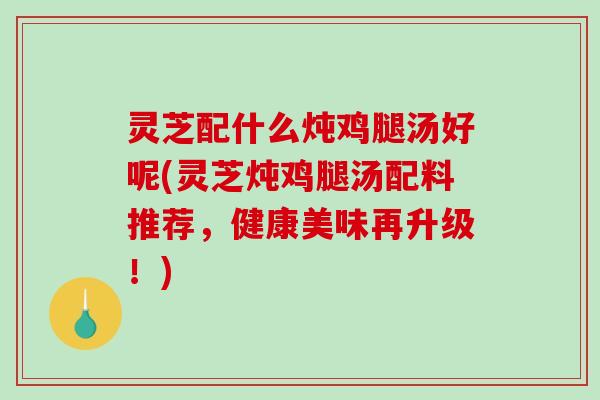 灵芝配什么炖鸡腿汤好呢(灵芝炖鸡腿汤配料推荐,健康美味再升级!) 灵芝配什么炖鸡腿汤好呢(灵芝炖鸡腿汤配料推荐,健康美味再升级!)