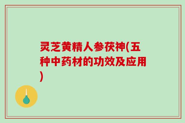 灵芝黄精人参茯神(五种中药材的功效及应用)