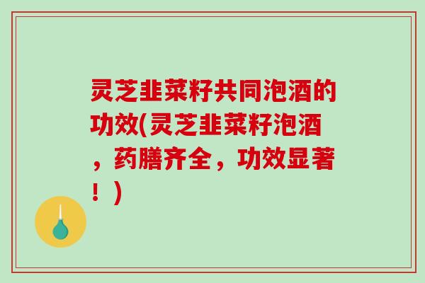 灵芝韭菜籽共同泡酒的功效(灵芝韭菜籽泡酒,药膳齐全,功效显著!) 灵芝韭菜籽共同泡酒的功效(灵芝韭菜籽泡酒,药膳齐全,功效显著!)