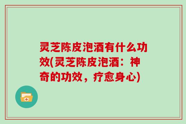 灵芝陈皮泡酒有什么功效(灵芝陈皮泡酒:神奇的功效,疗愈身心) 灵芝陈皮泡酒有什么功效(灵芝陈皮泡酒:神奇的功效,疗愈身心)