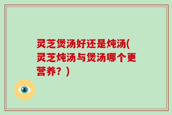 灵芝煲汤好还是炖汤(灵芝炖汤与煲汤哪个更营养?) 灵芝煲汤好还是炖汤(灵芝炖汤与煲汤哪个更营养?)