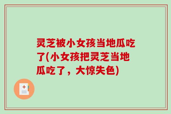 灵芝被小女孩当地瓜吃了(小女孩把灵芝当地瓜吃了,大惊失色) 灵芝被小女孩当地瓜吃了(小女孩把灵芝当地瓜吃了,大惊失色)