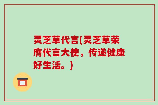 灵芝草代言(灵芝草荣膺代言大使，传递健康好生活。)
