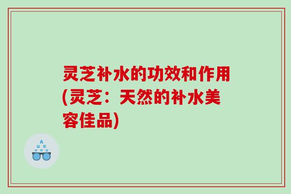 灵芝补水的功效和作用(灵芝:天然的补水美容佳品) 灵芝补水的功效和作用(灵芝:天然的补水美容佳品)