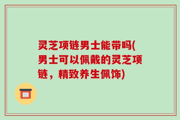灵芝项链男士能带吗(男士可以佩戴的灵芝项链,精致养生佩饰) 灵芝项链男士能带吗(男士可以佩戴的灵芝项链,精致养生佩饰)