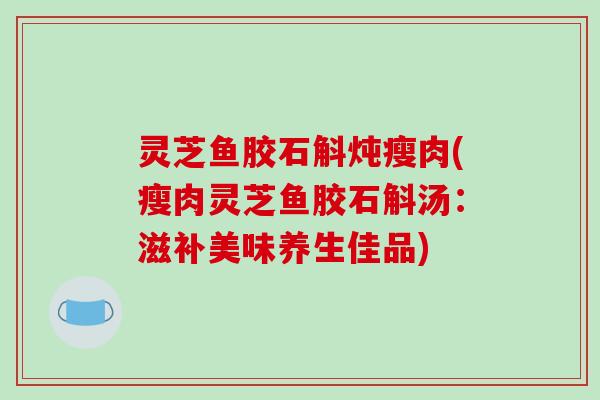 灵芝鱼胶石斛炖瘦肉(瘦肉灵芝鱼胶石斛汤:滋补美味养生佳品) 灵芝鱼胶石斛炖瘦肉(瘦肉灵芝鱼胶石斛汤:滋补美味养生佳品)