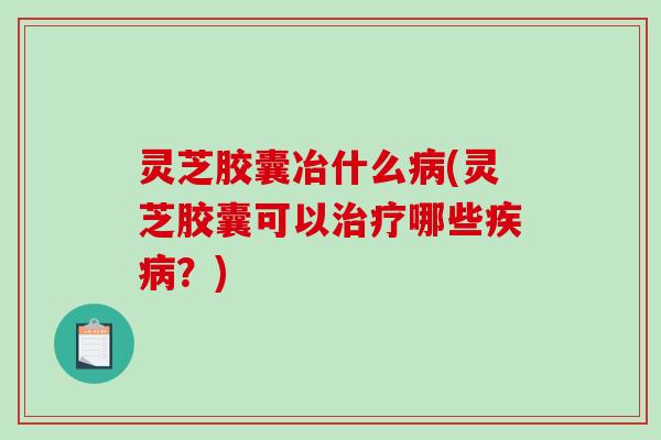 灵芝胶囊冶什么(灵芝胶囊可以哪些？)