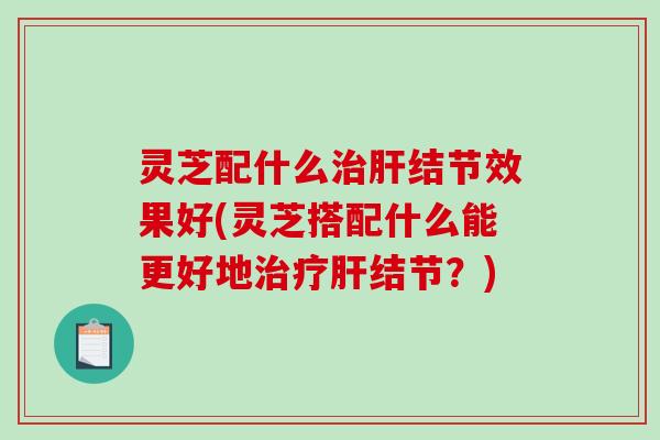 灵芝配什么结节效果好(灵芝搭配什么能更好地结节?) 灵芝配什么结节效果好(灵芝搭配什么能更好地结节?)