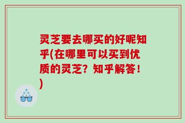 灵芝要去哪买的好呢知乎(在哪里可以买到优质的灵芝？知乎解答！)