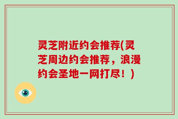 灵芝附近约会推荐(灵芝周边约会推荐,浪漫约会圣地一网打尽!) 灵芝附近约会推荐(灵芝周边约会推荐,浪漫约会圣地一网打尽!)