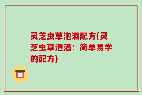 灵芝虫草泡酒配方(灵芝虫草泡酒:简单易学的配方) 灵芝虫草泡酒配方(灵芝虫草泡酒:简单易学的配方)