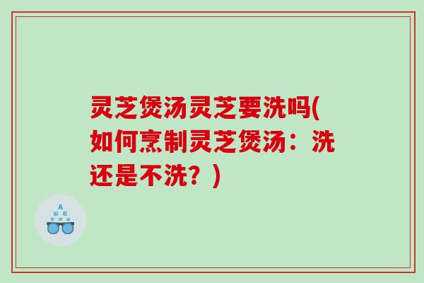 灵芝煲汤灵芝要洗吗(如何烹制灵芝煲汤：洗还是不洗？)