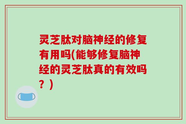 灵芝肽对脑神经的修复有用吗(能够修复脑神经的灵芝肽真的有效吗？)