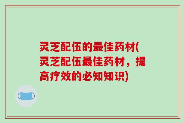 灵芝配伍的佳药材(灵芝配伍佳药材,提高疗效的必知知识) 灵芝配伍的佳药材(灵芝配伍佳药材,提高疗效的必知知识)