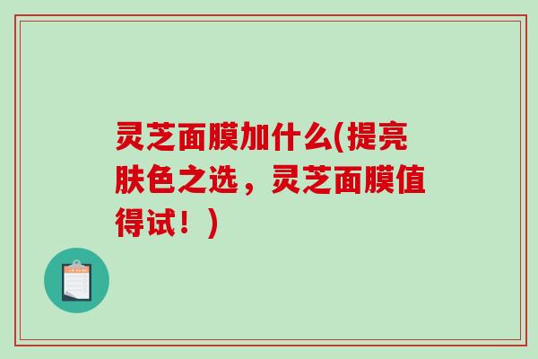 灵芝面膜加什么(提亮肤色之选,灵芝面膜值得试!) 灵芝面膜加什么(提亮肤色之选,灵芝面膜值得试!)
