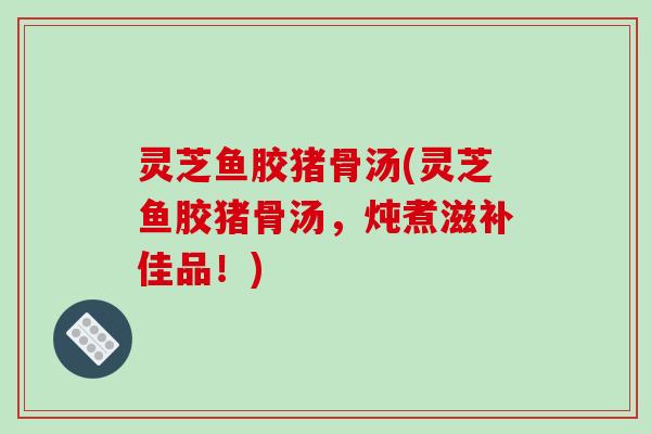 灵芝鱼胶猪骨汤(灵芝鱼胶猪骨汤,炖煮滋补佳品!) 灵芝鱼胶猪骨汤(灵芝鱼胶猪骨汤,炖煮滋补佳品!)