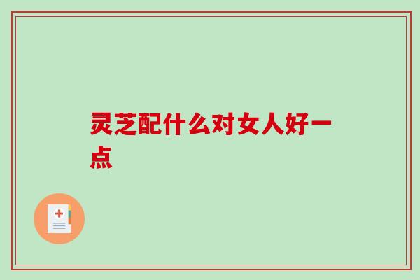 灵芝配什么对女人好一点 灵芝配什么对女人好一点