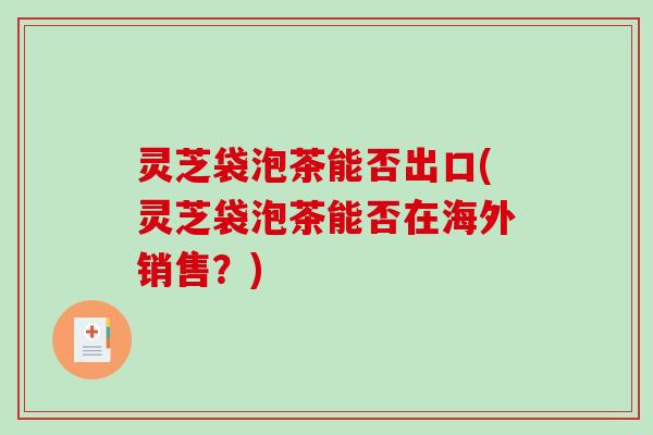 灵芝袋泡茶能否出口(灵芝袋泡茶能否在海外销售?) 灵芝袋泡茶能否出口(灵芝袋泡茶能否在海外销售?)