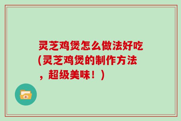 灵芝鸡煲怎么做法好吃(灵芝鸡煲的制作方法,超级美味!) 灵芝鸡煲怎么做法好吃(灵芝鸡煲的制作方法,超级美味!)