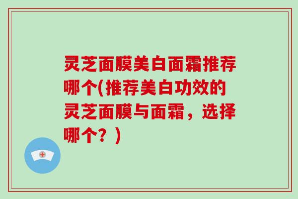 灵芝面膜美白面霜推荐哪个(推荐美白功效的灵芝面膜与面霜,选择哪个?) 灵芝面膜美白面霜推荐哪个(推荐美白功效的灵芝面膜与面霜,选择哪个?)