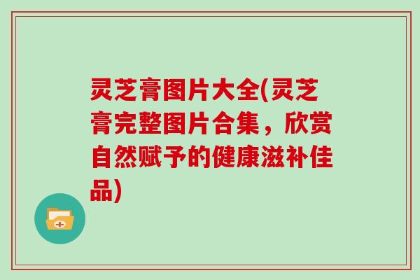 灵芝膏图片大全(灵芝膏完整图片合集,欣赏自然赋予的健康滋补佳品) 灵芝膏图片大全(灵芝膏完整图片合集,欣赏自然赋予的健康滋补佳品)