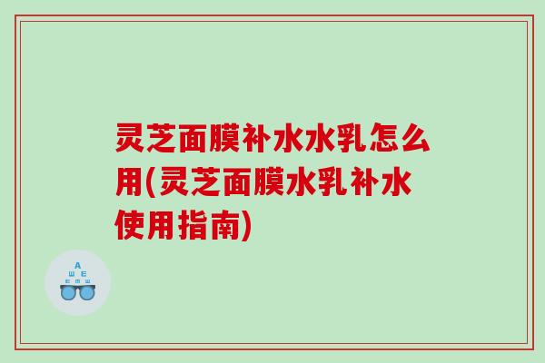灵芝面膜补水水乳怎么用(灵芝面膜水乳补水使用指南)