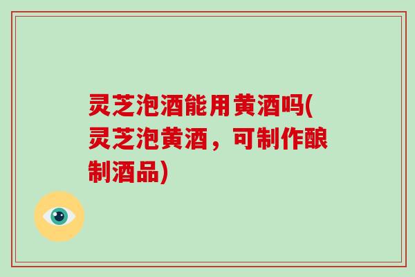 灵芝泡酒能用黄酒吗(灵芝泡黄酒,可制作酿制酒品) 灵芝泡酒能用黄酒吗(灵芝泡黄酒,可制作酿制酒品)