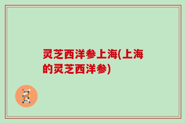 灵芝西洋参上海(上海的灵芝西洋参) 灵芝西洋参上海(上海的灵芝西洋参)