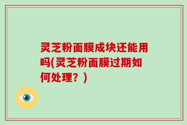 灵芝粉面膜成块还能用吗(灵芝粉面膜过期如何处理?) 灵芝粉面膜成块还能用吗(灵芝粉面膜过期如何处理?)