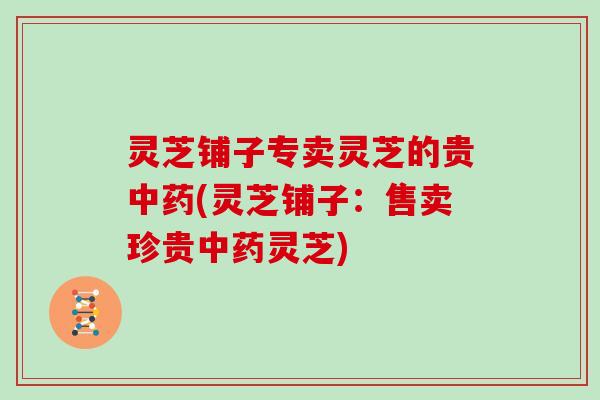 灵芝铺子专卖灵芝的贵(灵芝铺子:售卖珍贵灵芝) 灵芝铺子专卖灵芝的贵(灵芝铺子:售卖珍贵灵芝)
