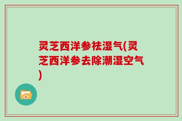 灵芝西洋参祛湿气(灵芝西洋参去除潮湿空气) 灵芝西洋参祛湿气(灵芝西洋参去除潮湿空气)