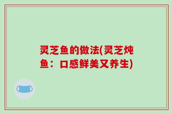 灵芝鱼的做法(灵芝炖鱼:口感鲜美又养生) 灵芝鱼的做法(灵芝炖鱼:口感鲜美又养生)