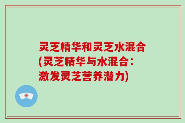 灵芝精华和灵芝水混合(灵芝精华与水混合:激发灵芝营养潜力) 灵芝精华和灵芝水混合(灵芝精华与水混合:激发灵芝营养潜力)