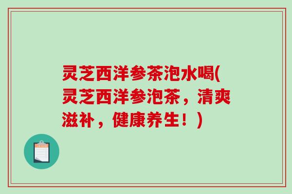 灵芝西洋参茶泡水喝(灵芝西洋参泡茶,清爽滋补,健康养生!) 灵芝西洋参茶泡水喝(灵芝西洋参泡茶,清爽滋补,健康养生!)