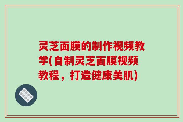 灵芝面膜的制作视频教学(自制灵芝面膜视频教程,打造健康美肌) 灵芝面膜的制作视频教学(自制灵芝面膜视频教程,打造健康美肌)