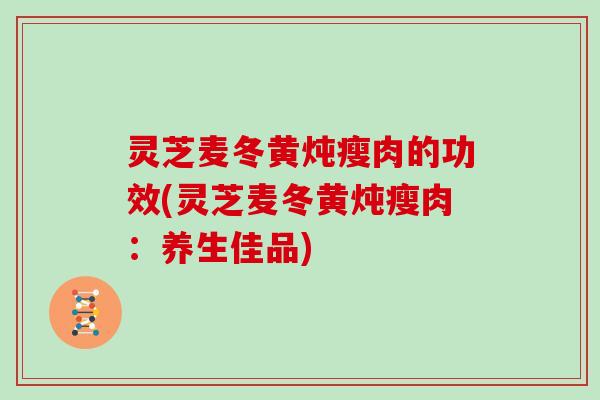 灵芝麦冬黄炖瘦肉的功效(灵芝麦冬黄炖瘦肉：养生佳品)