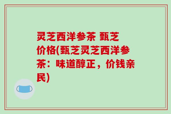 灵芝西洋参茶 甄芝 价格(甄芝灵芝西洋参茶:味道醇正,价钱亲民) 灵芝西洋参茶 甄芝 价格(甄芝灵芝西洋参茶:味道醇正,价钱亲民)