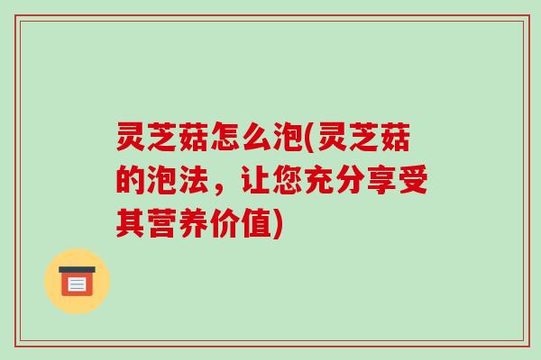 灵芝菇怎么泡(灵芝菇的泡法，让您充分享受其营养价值)
