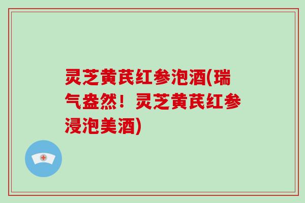 灵芝黄芪红参泡酒(瑞气盎然!灵芝黄芪红参浸泡美酒) 灵芝黄芪红参泡酒(瑞气盎然!灵芝黄芪红参浸泡美酒)