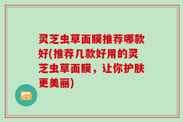 灵芝虫草面膜推荐哪款好(推荐几款好用的灵芝虫草面膜,让你护肤更美丽) 灵芝虫草面膜推荐哪款好(推荐几款好用的灵芝虫草面膜,让你护肤更美丽)