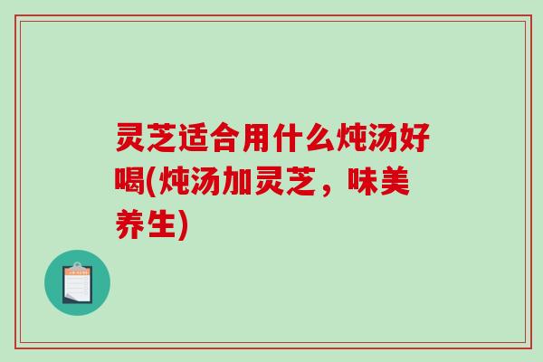灵芝适合用什么炖汤好喝(炖汤加灵芝,味美养生) 灵芝适合用什么炖汤好喝(炖汤加灵芝,味美养生)
