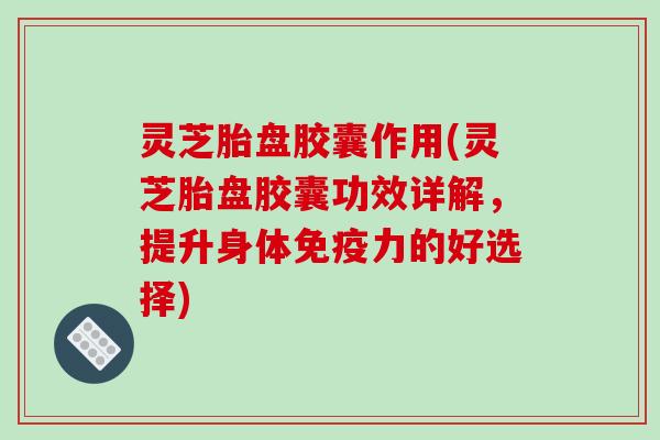 灵芝胎盘胶囊作用(灵芝胎盘胶囊功效详解，提升身体免疫力的好选择)