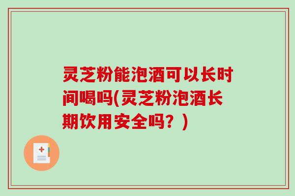 灵芝粉能泡酒可以长时间喝吗(灵芝粉泡酒长期饮用安全吗?) 灵芝粉能泡酒可以长时间喝吗(灵芝粉泡酒长期饮用安全吗?)