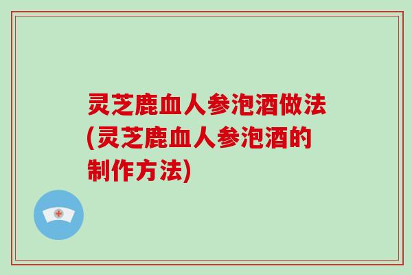 灵芝鹿血人参泡酒做法(灵芝鹿血人参泡酒的制作方法)