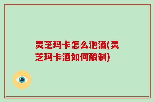 灵芝玛卡怎么泡酒(灵芝玛卡酒如何酿制) 灵芝玛卡怎么泡酒(灵芝玛卡酒如何酿制)