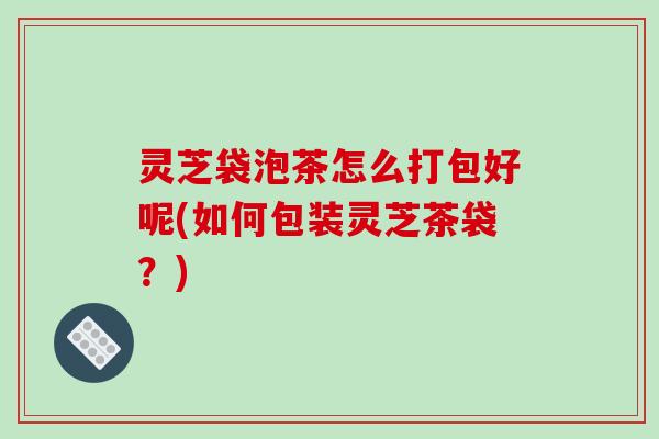 灵芝袋泡茶怎么打包好呢(如何包装灵芝茶袋?) 灵芝袋泡茶怎么打包好呢(如何包装灵芝茶袋?)